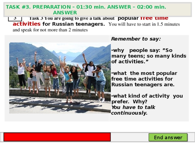 TASK # 3 . PREPARATION – 01:30 min. ANSWER – 02:00 min. ANSWER  3  Task 3  You are going to give a talk about popular free time activities for Russian teenagers . You will have to start in 1.5 minutes and speak for not more than 2 minutes      Remember to say:  why  people say: ”So many teens; so many kinds of activities.”  what the most popular free time activities for Russian teenagers are.  what kind of activity you prefer. Why? You have to talk continuously. End answer 