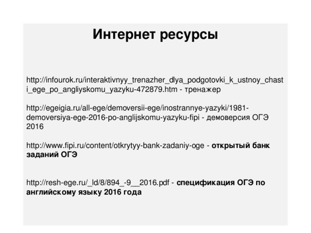 Интернет ресурсы   http://infourok.ru/interaktivnyy_trenazher_dlya_podgotovki_k_ustnoy_chasti_ege_po_angliyskomu_yazyku-472879.htm - тренажер http://egeigia.ru/all-ege/demoversii-ege/inostrannye-yazyki/1981-demoversiya-ege-2016-po-anglijskomu-yazyku-fipi - демоверсия ОГЭ 2016 http://www.fipi.ru/content/otkrytyy-bank-zadaniy-oge - открытый банк заданий ОГЭ http://resh-ege.ru/_ld/8/894_-9__2016.pdf - спецификация ОГЭ по английскому языку 2016 года 