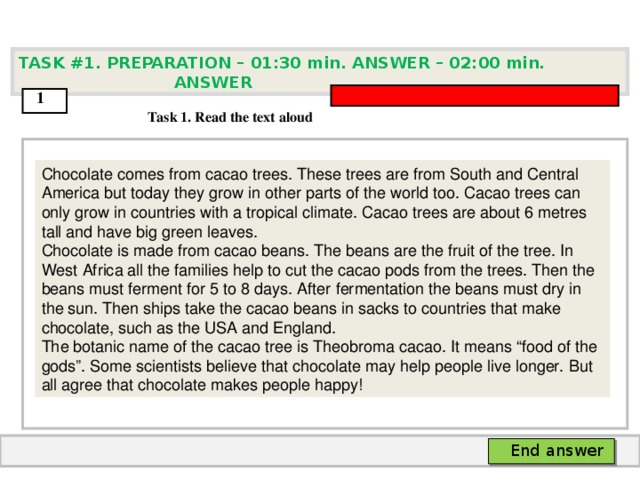TASK #1. PREPARATION – 01:30 min. ANSWER – 0 2 : 0 0 min. ANSWER  1  Task 1. Read the text aloud Chocolate comes from cacao trees. These trees are from South and Central America but today  they grow in other parts of the world too. Cacao trees can only grow in countries with a  tropical climate. Cacao trees are about 6 metres tall and have big green leaves. Chocolate is  made from cacao beans. The beans are the fruit of the tree. In West Africa all the families help  to cut the cacao pods from the trees. Then the beans must ferment for 5 to 8 days. After  fermentation the beans must dry in the sun. Then ships take the cacao beans in sacks to  countries that make chocolate, such as the USA and England. The botanic name of the cacao  tree is Theobroma cacao. It means “food of the gods”. Some scientists believe that chocolate  may help people live longer. But all agree that chocolate makes people happy!  End answer  