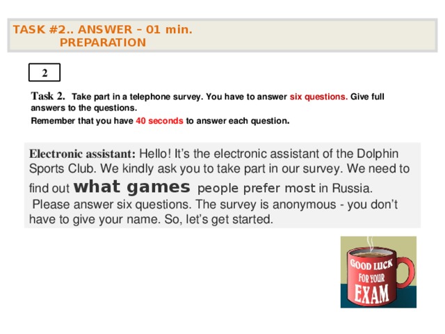 TASK #2.. ANSWER – 01  min.  PREPARATION  2 Task 2.   Take part in a telephone survey. You have to answer six questions. Give full answers to the questions. Remember that you have 4 0 seconds to answer each question .    Electronic assistant: Hello! It’s the electronic assistant of the Dolphin Sports Club. We kindly ask you to take part in our survey. We need to find out what games people prefer most in Russia.  Please answer six questions. The survey is anonymous - you don’t have to give your name. So, let’s get started.  