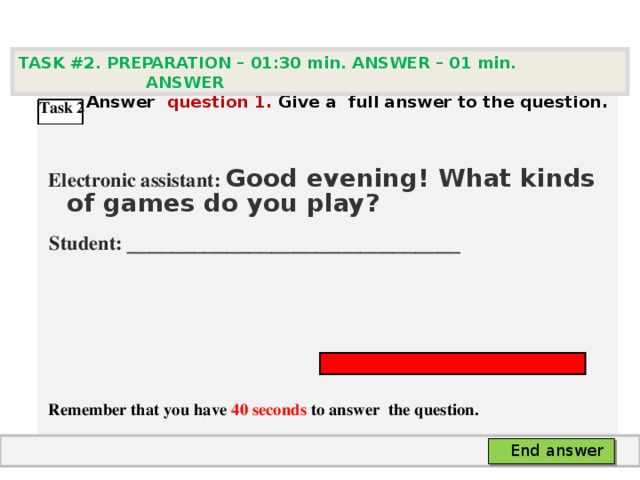 TASK #2. PREPARATION – 01:30 min. ANSWER – 0 1 min. ANSWER   А nswer question  1 .  Give а full answer to the question.   Electronic assistant: Good evening! What kinds of games do you play?  Student:  ___ ___________________________     Remember that you have 4 0 seconds to answer  the question. Task 2 End answer 