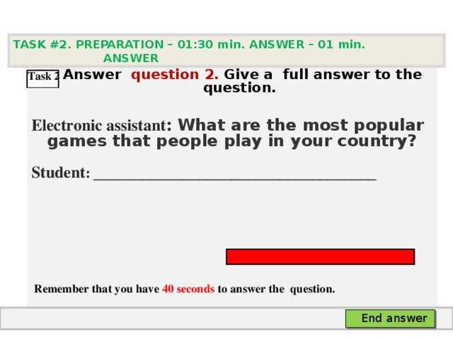 TASK #2. PREPARATION – 01:30 min. ANSWER – 0 1 min. ANSWER   А nswer question  2 .  Give а full answer to the question.  Electronic assistant : What are the most popular games that people play in your country? Student :  ___________________________________     Remember that you have 40 seconds to answer the  question. Task 2 End answer 