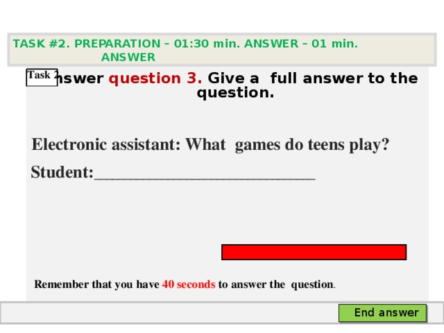 TASK #2. PREPARATION – 01:30 min. ANSWER – 0 1 min. ANSWER    Answer question  3 .  Give а full answer to the question.   Electronic assistant: What games do teens play? Student: ____________________________________      Remember that you have 40 seconds to answer the  question . Task 2  End answer 