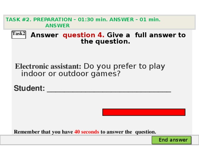 TASK #2. PREPARATION – 01:30 min. ANSWER – 0 1 min. ANSWER    А nswer question  4 .  Give а full answer to the question.   Electronic assistant: Do you prefer to play indoor or outdoor games? Student: _____________________________    Remember that you have 40 seconds to answer the  question.  Task2 End answer 
