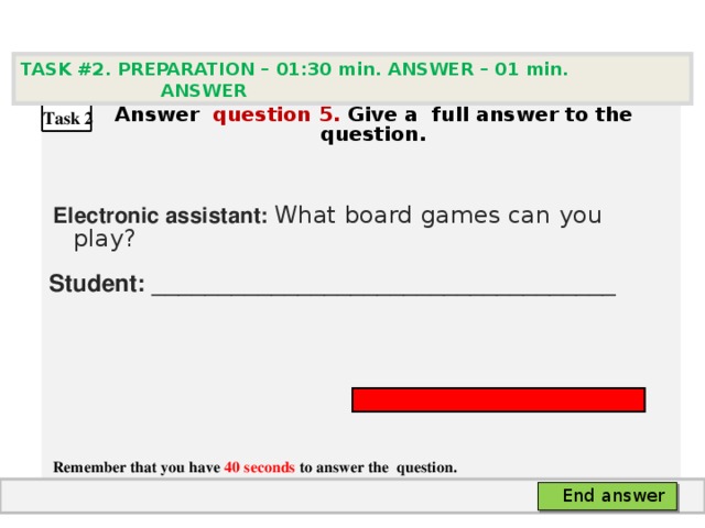 TASK #2. PREPARATION – 01:30 min. ANSWER – 0 1 min. ANSWER   А nswer question  5 .  Give а full answer to the question.   Electronic assistant: What board games can you play?  Student: ___________________________________     Remember that you have 40 seconds to answer the  question. Task 2 End answer 