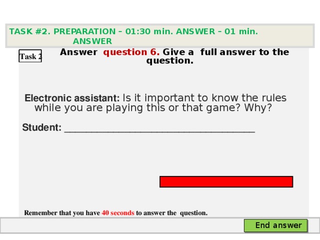 TASK #2. PREPARATION – 01:30 min. ANSWER – 0 1 min. ANSWER   А nswer question  6 .  Give а full answer to the question.   Electronic assistant: Is it important to know the rules while you are playing this or that game? Why? Student: ___________________________________     Remember that you have 40 seconds to answer the  question. Task 2 End answer 