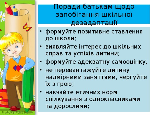  Поради батькам щодо запобігання шкільної дезадаптації   формуйте позитивне ставлення до школи; виявляйте інтерес до шкільних справ та успіхів дитини; формуйте адекватну самооцінку; не перевантажуйте дитину надмірними заняттями, чергуйте їх з грою; навчайте етичних норм спілкування з однокласниками та дорослими; 