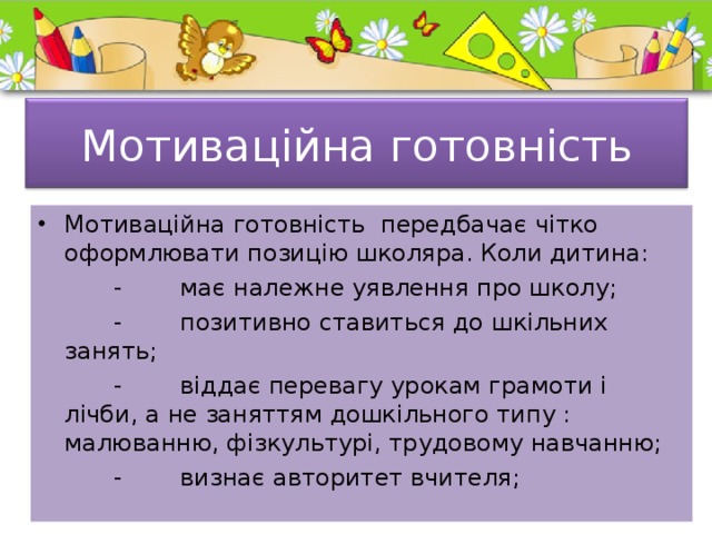  Мотиваційна готовність   Мотиваційна готовність передбачає чітко оформлювати позицію школяра. Коли дитина:  -  має належне уявлення про школу;  -  позитивно ставиться до шкільних занять;  -  віддає перевагу урокам грамоти і лічби, а не заняттям дошкільного типу : малюванню, фізкультурі, трудовому навчанню;  -  визнає авторитет вчителя; 