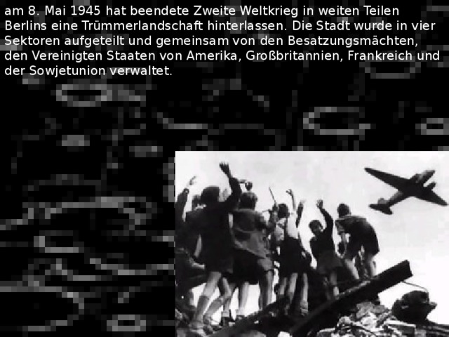 am 8. Mai 1945 hat beendete Zweite Weltkrieg in weiten Teilen Berlins eine Trümmerlandschaft hinterlassen . Die Stadt wurde in vier Sektoren aufgeteilt und gemeinsam von den Besatzungsmächten, den Vereinigten Staaten von Amerika, Großbritannien, Frankreich und der Sowjetunion verwaltet. 