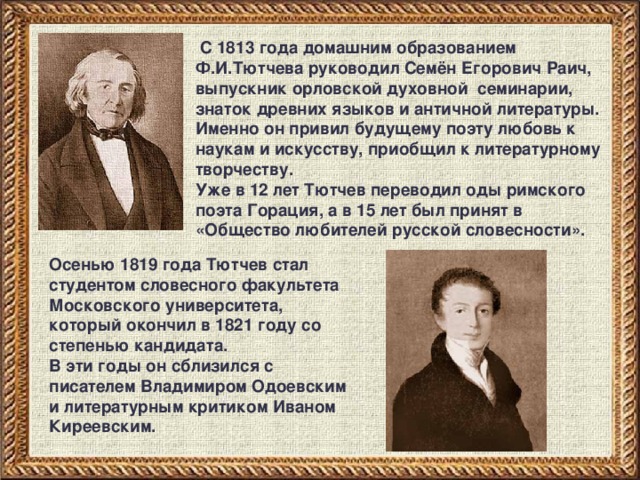 С 1813 года домашним образованием Ф.И.Тютчева руководил Семён Егорович Раич, выпускник орловской духовной семинарии, знаток древних языков и античной литературы. Именно он привил будущему поэту любовь к наукам и искусству, приобщил к литературному творчеству. Уже в 12 лет Тютчев переводил оды римского поэта Горация, а в 15 лет был принят в «Общество любителей русской словесности». Осенью 1819 года Тютчев стал студентом словесного факультета Московского университета, который окончил в 1821 году со степенью кандидата. В эти годы он сблизился с писателем Владимиром Одоевским и литературным критиком Иваном Киреевским. 