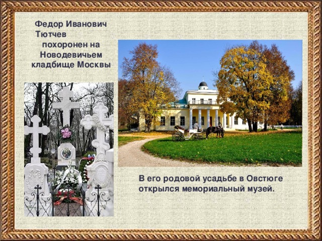 Федор Иванович Тютчев похоронен на Новодевичьем кладбище Москвы В его родовой усадьбе в Овстюге открылся мемориальный музей. 