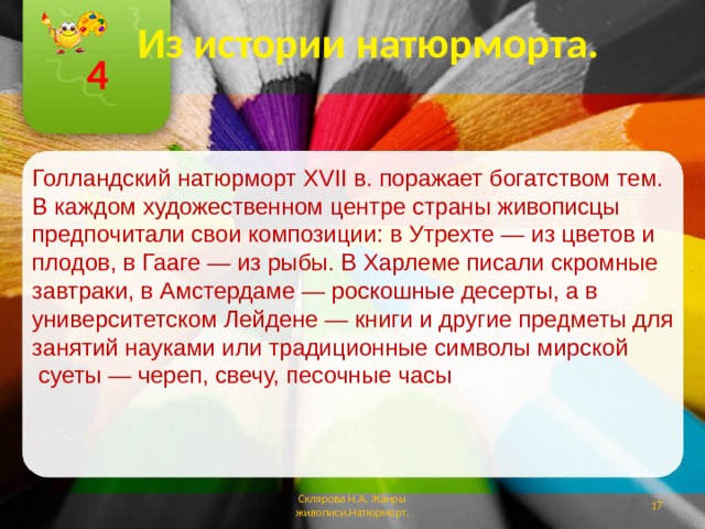 Из истории натюрморта. 4 Голландский натюрморт XVII в. поражает богатством тем. В каждом художественном центре страны живописцы предпочитали свои композиции: в Утрехте — из цветов и плодов, в Гааге — из рыбы. В Харлеме писали скромные завтраки, в Амстердаме — роскошные десерты, а в университетском Лейдене — книги и другие предметы для занятий науками или традиционные символы мирской  суеты — череп, свечу, песочные часы Склярова Н.А. Жанры живописи.Натюрморт.  