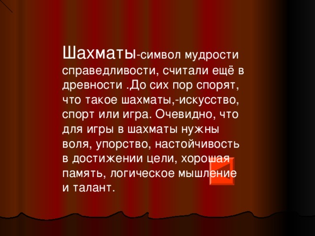 Шахматы -символ мудрости справедливости, считали ещё в древности .До сих пор спорят, что такое шахматы,-искусство, спорт или игра. Очевидно, что для игры в шахматы нужны воля, упорство, настойчивость в достижении цели, хорошая память, логическое мышление и талант. 