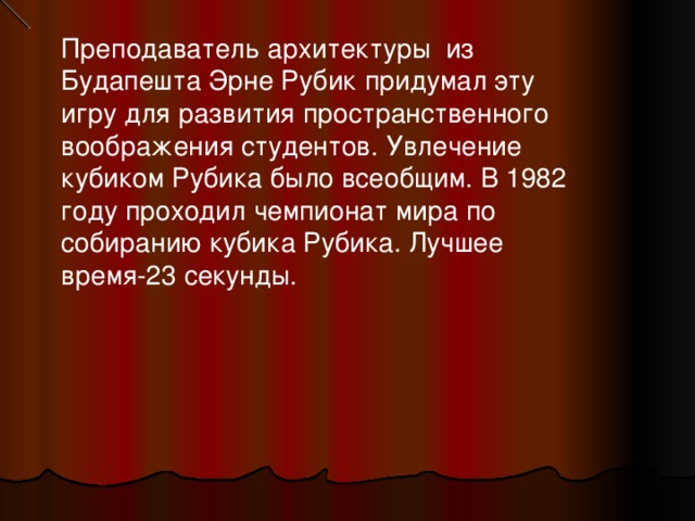Преподаватель архитектуры из Будапешта Эрне Рубик придумал эту игру для развития пространственного воображения студентов. Увлечение кубиком Рубика было всеобщим. В 1982 году проходил чемпионат мира по собиранию кубика Рубика. Лучшее время-23 секунды. 