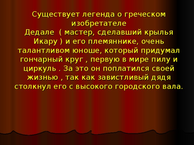 Существует легенда о греческом изобретателе  Дедале ( мастер, сделавший крылья Икару ) и его племяннике, очень талантливом юноше, который придумал гончарный круг , первую в мире пилу и циркуль . За это он поплатился своей жизнью , так как завистливый дядя столкнул его с высокого городского вала. 