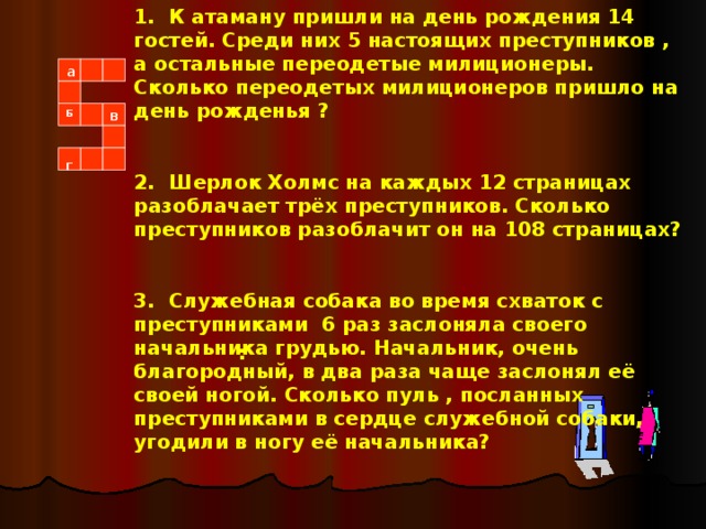 1. К атаману пришли на день рождения 14 гостей. Среди них 5 настоящих преступников , а остальные переодетые милиционеры. Сколько переодетых милиционеров пришло на день рожденья ?  2. Шерлок Холмс на каждых 12 страницах разоблачает трёх преступников. Сколько преступников разоблачит он на 108 страницах?  3. Служебная собака во время схваток с преступниками 6 раз заслоняла своего начальника грудью. Начальник, очень благородный, в два раза чаще заслонял её своей ногой. Сколько пуль , посланных преступниками в сердце служебной собаки, угодили в ногу её начальника? а    Б в г  :  