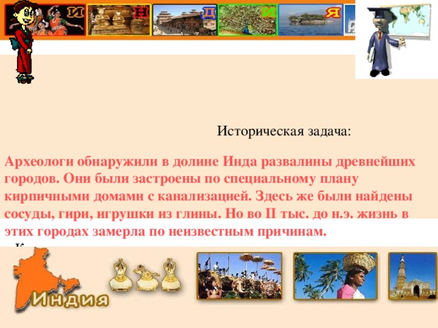                                                      Историческая задача:  Археологи обнаружили в долине Инда развалины древнейших городов. Они были застроены по специальному плану кирпичными домами с канализацией. Здесь же были найдены сосуды, гири, игрушки из глины. Но во II тыс. до н.э. жизнь в этих городах замерла по неизвестным причинам.   Какие выводы можно сделать на основе археологических раскопок?                                                                      