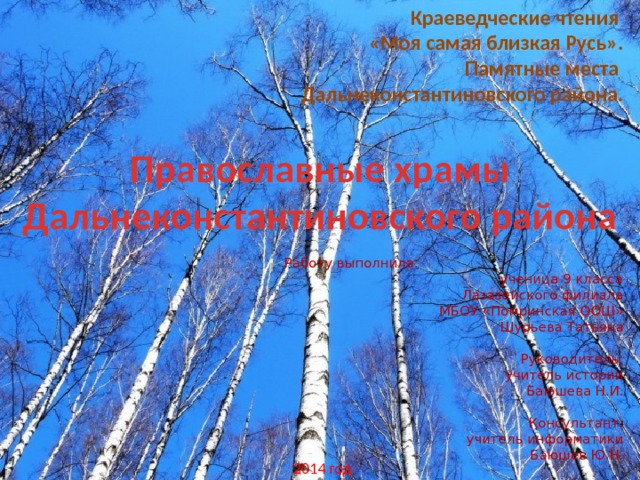 Краеведческие чтения «Моя самая близкая Русь». Памятные места Дальнеконстантиновского района. Православные храмы Дальнеконстантиновского района Работу выполнила: ученица 9 класса Лазазейского филиала МБОУ «Помринская ООШ» Шурьева Татьяна  Руководитель:  учитель истории Баюшева Н.И. Консультант: учитель информатики Баюшев Ю.Н. 2014 год 