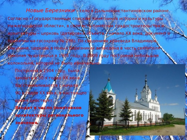 Новые Березники  – село в Дальнеконстантиновском районе. Согласно «Государственным спискам памятников истории и культуры Нижегородской области», в селе есть памятник градостроительства и архитектуры – церковь (датировка объекта – начало XX века, документ о принятии на госохрану № 286). По сведениям краеведа Владимира Бакунина, церковь в Новых Березниках возведена в честь святителя Николая Чудотворца в 1905 году. В 2009 году построена небольшая колокольня, которой не было изначально. Построена в 1904 году. Была закрыта в 30-х годах ХХ века. Восстанавливается с начала 90-х годов ХХ века, в настоящее время действует. Входит в число памятников архитектуры регионального значения. 