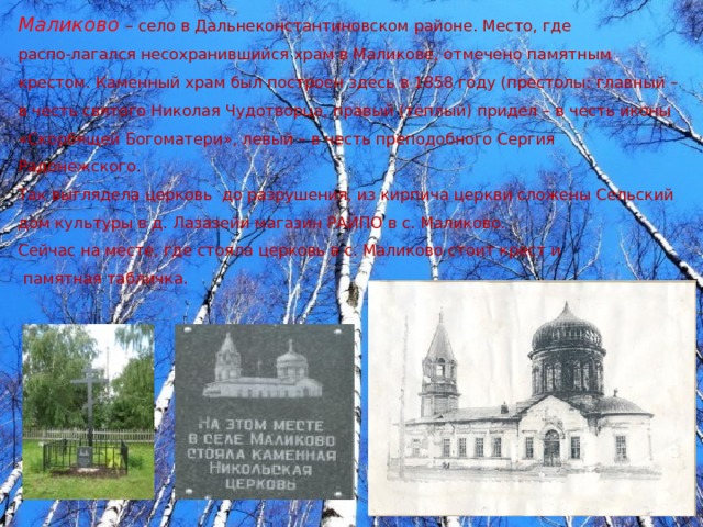 Маликово  – село в Дальнеконстантиновском районе. Место, где распо-лагался несохранившийся храм в Маликове, отмечено памятным крестом. Каменный храм был построен здесь в 1858 году (престолы: главный – в честь святого Николая Чудотворца, правый (тёплый) придел – в честь иконы «Скорбящей Богоматери», левый – в честь преподобного Сергия Радонежского. Так выглядела церковь до разрушения, из кирпича церкви сложены Сельский дом культуры в д. Лазазейи магазин РАЙПО в с. Маликово. Сейчас на месте, где стояла церковь в с. Маликово стоит крест и  памятная табличка. 