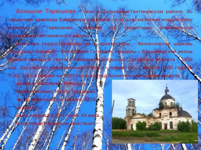 Большое Терюшево  – село в Дальнеконстантиновском районе. По сведениям краеведа Владимира Бакунина, село дало название мордовскому племени - терюханам, жившим на территории современного Дальнеконстантиновского района. Памятник градостроительства и архитектуры – Вознесенская церковь (престолы: главный – Вознесения Господня, приделы – Владимирской иконы Божией Матери и святого Николая Чудотворца). Датировка объекта – 1819 год. Документ о приобретении статуса - приказ от 24 апреля 2000 года № 5-ОД. По состоянию на 1888 год в приход Вознесенской церкви входили деревни Бакшеево, Макраша, Малое Сескино, Малое Терюшево, число прихожан составляло 4616 человек. Была закрыта в 30-х годах ХХ века. В настоящее время не действует. 