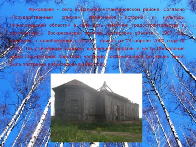 Мухоедово  – село в Дальнеконстантиновском районе. Согласно «Государственным спискам памятников истории и культуры Нижегородской области» в селе есть памятник градостроительства и архитектуры – Воскресенская церковь (датировка объекта – 1907 год, документ о приобретении статуса - приказ от 24 апреля 2000 года № 5-ОД). По уточнённым данным, деревянная церковь в честь Обновления храма Воскресения Христова, частично сохранившийся до наших дней, была построена в Мухоедове в 1895 году. 