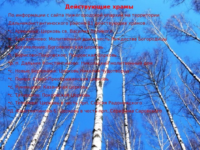 Действующие храмы По информации с сайта Нижегородской епархии на территории Дальнеконстантиноского района 11 действующих храмов. с. Арманиха: Церковь св. Василия Великого с. Берсеменово: Молитвенный дом в честь Рождества Богородицы с. Богоявление: Богоявленская церковь с. Борисово-Покровское: Покровская Церковь р. п. Дальнее Константиново: Никольский молитвенный дом с. Новые Березники: Церковь Николая Чудотворца с. Помра: Спасо-Преображенская церковь с. Румянцево: Казанская церковь с. Татарское: Покровская Церковь с. Тепелево: Церковь в честь прп. Сергия Радонежского Д.-Константиново-5: Церковь в честь прп. Серафима Саровского 