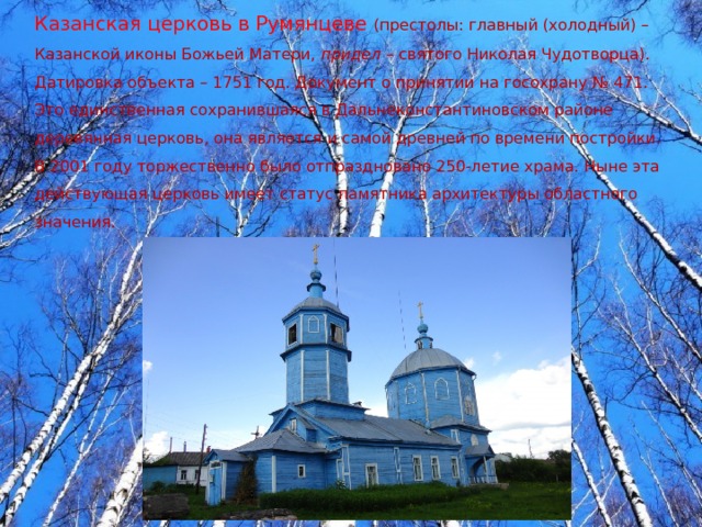 Казанская церковь в Румянцеве (престолы: главный (холодный) – Казанской иконы Божьей Матери, придел – святого Николая Чудотворца). Датировка объекта – 1751 год. Документ о принятии на госохрану № 471. Это единственная сохранившаяся в Дальнеконстантиновском районе деревянная церковь, она является и самой древней по времени постройки. В 2001 году торжественно было отпраздновано 250-летие храма. Ныне эта действующая церковь имеет статус памятника архитектуры областного значения. 