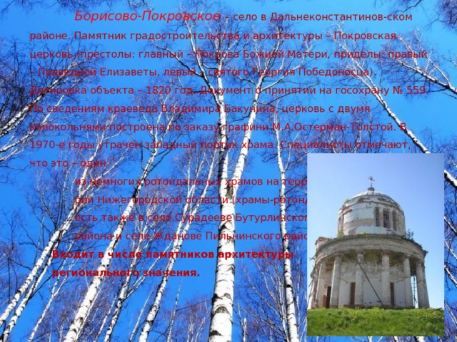 Борисово-Покровское  – село в Дальнеконстантинов-ском районе. Памятник градостроительства и архитектуры – Покровская церковь (престолы: главный – Покрова Божией Матери, приделы: правый – Праведной Елизаветы, левый – святого Георгия Победоносца). Датировка объекта – 1820 год. Документ о принятии на госохрану № 559. По сведениям краеведа Владимира Бакунина, церковь с двумя колокольнями построена по заказу графини М.А.Остерман-Толстой. В 1970-е годы утрачен западный портик храма. Специалисты отмечают, что это – один из немногих ротондальных храмов на террито- рии Нижегородской области (храмы-ротонды есть также в селе Сурадееве Бутурлинского района и селе Жданове Пильнинского района. Входит в число памятников архитектуры регионального значения. 