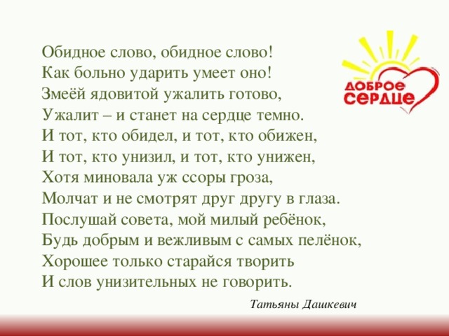 Обидное слово, обидное слово!  Как больно ударить умеет оно!  Змеёй ядовитой ужалить готово,  Ужалит – и станет на сердце темно.  И тот, кто обидел, и тот, кто обижен,  И тот, кто унизил, и тот, кто унижен,  Хотя миновала уж ссоры гроза,  Молчат и не смотрят друг другу в глаза.  Послушай совета, мой милый ребёнок,  Будь добрым и вежливым с самых пелёнок,  Хорошее только старайся творить  И слов унизительных не говорить.  Татьяны Дашкевич 