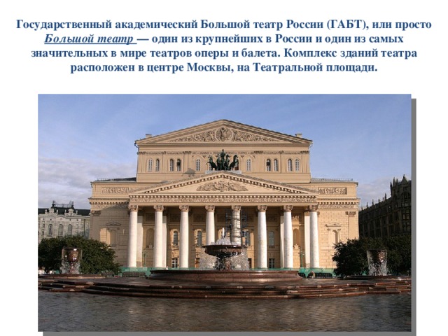 Государственный академический Большой театр России (ГАБТ), или просто Большой театр — один из крупнейших в России и один из самых значительных в мире театров оперы и балета. Комплекс зданий театра расположен в центре Москвы, на Театральной площади. 