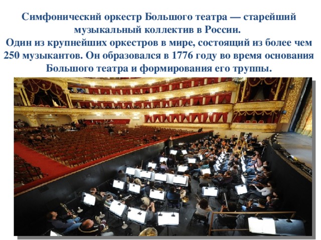 Симфонический оркестр Большого театра — старейший музыкальный коллектив в России.  Один из крупнейших оркестров в мире, состоящий из более чем 250 музыкантов. Он образовался в 1776 году во время основания Большого театра и формирования его труппы. 