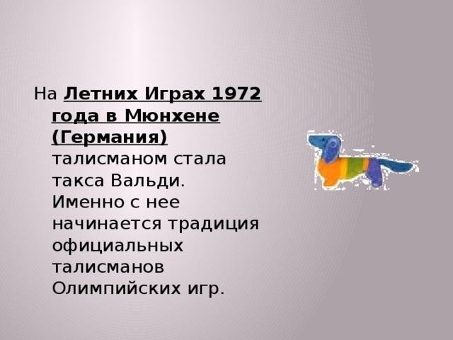На Летних Играх 1972 года в Мюнхене (Германия) талисманом стала такса Вальди. Именно с нее начинается традиция официальных талисманов Олимпийских игр.  