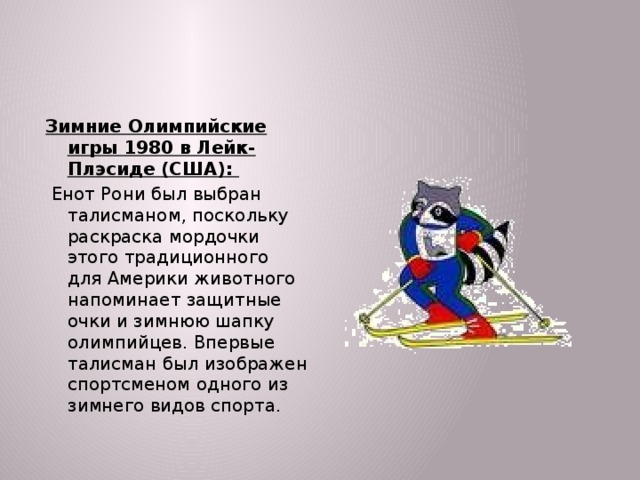 Зимние Олимпийские игры 1980 в Лейк-Плэсиде (США):  Енот Рони был выбран талисманом, поскольку раскраска мордочки этого традиционного для Америки животного напоминает защитные очки и зимнюю шапку олимпийцев. Впервые талисман был изображен спортсменом одного из зимнего видов спорта.  