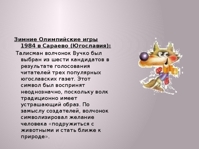 Зимние Олимпийские игры 1984 в Сараево (Югославия):  Талисман волчонок Вучко был выбран из шести кандидатов в результате голосования читателей трех популярных югославских газет. Этот символ был воспринят неоднозначно, поскольку волк традиционно имеет устрашающий образ. По замыслу создателей, волчонок символизировал желание человека «подружиться с животными и стать ближе к природе».  