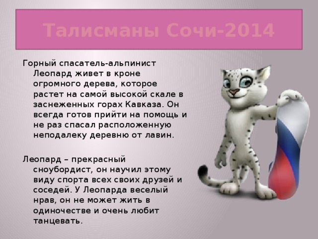 Талисманы Сочи-2014 Горный спасатель-альпинист Леопард живет в кроне огромного дерева, которое растет на самой высокой скале в заснеженных горах Кавказа. Он всегда готов прийти на помощь и не раз спасал расположенную неподалеку деревню от лавин. Леопард – прекрасный сноубордист, он научил этому виду спорта всех своих друзей и соседей. У Леопарда веселый нрав, он не может жить в одиночестве и очень любит танцевать.  