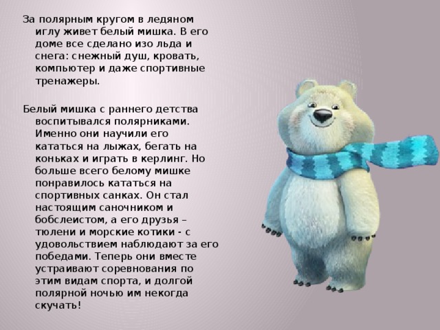 За полярным кругом в ледяном иглу живет белый мишка. В его доме все сделано изо льда и снега: снежный душ, кровать, компьютер и даже спортивные тренажеры. Белый мишка с раннего детства воспитывался полярниками. Именно они научили его кататься на лыжах, бегать на коньках и играть в керлинг. Но больше всего белому мишке понравилось кататься на спортивных санках. Он стал настоящим саночником и бобслеистом, а его друзья – тюлени и морские котики - с удовольствием наблюдают за его победами. Теперь они вместе устраивают соревнования по этим видам спорта, и долгой полярной ночью им некогда скучать!  
