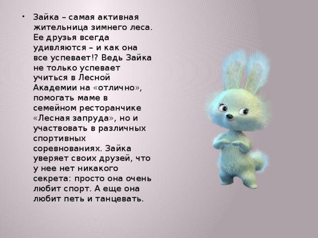 Зайка – самая активная жительница зимнего леса. Ее друзья всегда удивляются – и как она все успевает!? Ведь Зайка не только успевает учиться в Лесной Академии на «отлично», помогать маме в семейном ресторанчике «Лесная запруда», но и участвовать в различных спортивных соревнованиях. Зайка уверяет своих друзей, что у нее нет никакого секрета: просто она очень любит спорт. А еще она любит петь и танцевать.  
