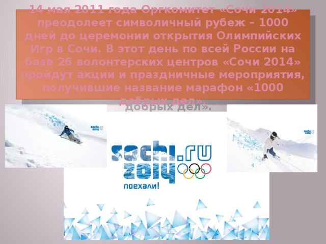 14 мая 2011 года Оргкомитет «Сочи 2014» преодолеет символичный рубеж – 1000 дней до церемонии открытия Олимпийских Игр в Сочи. В этот день по всей России на базе 26 волонтерских центров «Сочи 2014» пройдут акции и праздничные мероприятия, получившие название марафон «1000 добрых дел».  