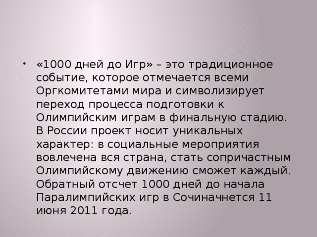 «1000 дней до Игр» – это традиционное событие, которое отмечается всеми Оргкомитетами мира и символизирует переход процесса подготовки к Олимпийским играм в финальную стадию. В России проект носит уникальных характер: в социальные мероприятия вовлечена вся страна, стать сопричастным Олимпийскому движению сможет каждый. Обратный отсчет 1000 дней до начала Паралимпийских игр в Сочиначнется 11 июня 2011 года.  