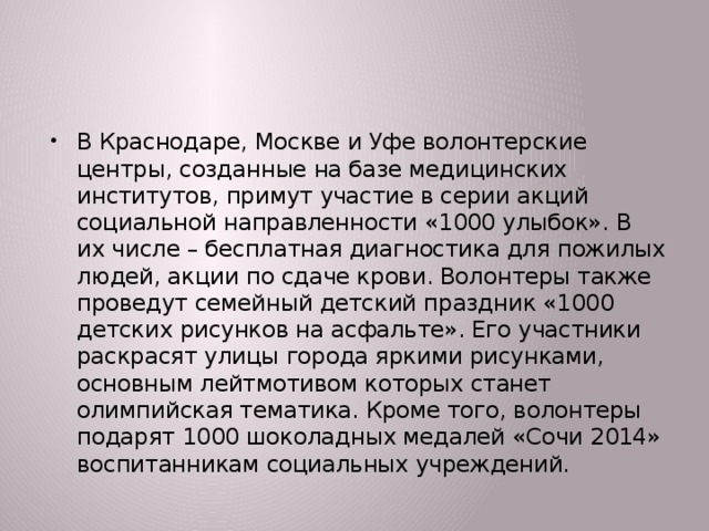 В Краснодаре, Москве и Уфе волонтерские центры, созданные на базе медицинских институтов, примут участие в серии акций социальной направленности «1000 улыбок». В их числе – бесплатная диагностика для пожилых людей, акции по сдаче крови. Волонтеры также проведут семейный детский праздник «1000 детских рисунков на асфальте». Его участники раскрасят улицы города яркими рисунками, основным лейтмотивом которых станет олимпийская тематика. Кроме того, волонтеры подарят 1000 шоколадных медалей «Сочи 2014» воспитанникам социальных учреждений.  