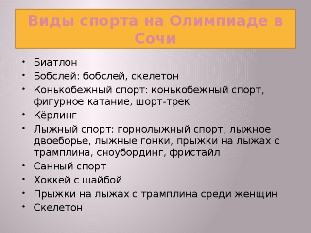 Виды спорта на Олимпиаде в Сочи Биатлон Бобслей: бобслей, скелетон Конькобежный спорт: конькобежный спорт, фигурное катание, шорт-трек Кёрлинг Лыжный спорт: горнолыжный спорт, лыжное двоеборье, лыжные гонки, прыжки на лыжах с трамплина, сноубординг, фристайл Санный спорт Хоккей с шайбой Прыжки на лыжах с трамплина среди женщин Скелетон  