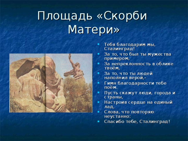 Площадь «Скорби Матери» Тебя благодарим мы, Сталинград! За то, что был ты мужества примером, За непреклонность в облике твоём, За то, что ты людей наполнил верой,- Гимн благодарности тебе поём. Пусть скажут люди, города и страны, Настроив сердце на единый лад, Слова, что повторяю неустанно: Спасибо тебе, Сталинград! 