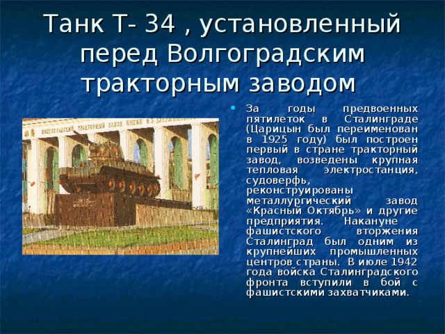 Танк Т- 34 , установленный перед Волгоградским тракторным заводом За годы предвоенных пятилеток в Сталинграде (Царицын был переименован в 1925 году) был построен первый в стране тракторный завод, возведены крупная тепловая электростанция, судоверфь, реконструированы металлургический завод «Красный Октябрь» и другие предприятия. Накануне фашистского вторжения Сталинград был одним из крупнейших промышленных центров страны. В июле 1942 года войска Сталинградского фронта вступили в бой с фашистскими захватчиками. 