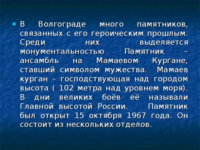 В Волгограде много памятников, связанных с его героическим прошлым. Среди них выделяется монументальностью Памятник – ансамбль на Мамаевом Кургане, ставший символом мужества. Мамаев курган – господствующая над городом высота ( 102 метра над уровнем моря). В дни великих боёв её называли Главной высотой России. Памятник был открыт 15 октября 1967 года. Он состоит из нескольких отделов. 