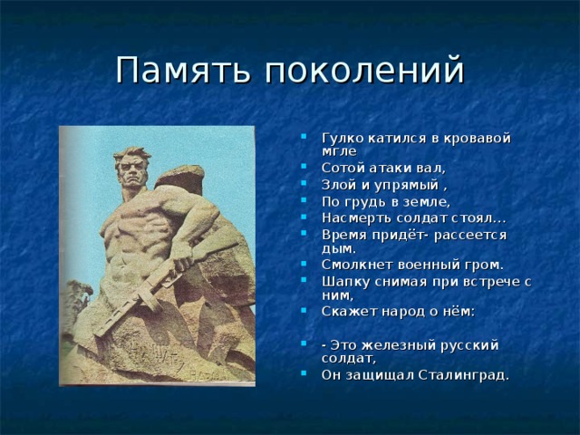 Память поколений Гулко катился в кровавой мгле Сотой атаки вал, Злой и упрямый , По грудь в земле, Насмерть солдат стоял… Время придёт- рассеется дым. Смолкнет военный гром. Шапку снимая при встрече с ним, Скажет народ о нём:  - Это железный русский солдат, Он защищал Сталинград.  