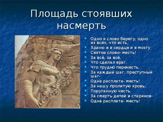 Площадь стоявших насмерть Одно я слово берегу, одно из всех, что есть, Храню и в сердце и в мозгу Святое слово- месть! За всё, за всё, Что сделал враг, Что трудно перечесть, За каждый шаг, преступный шаг- Одна расплата- месть! За нашу пролитую кровь, Поруганную честь, За смерть детей и стариков- Одна расплата- месть! 