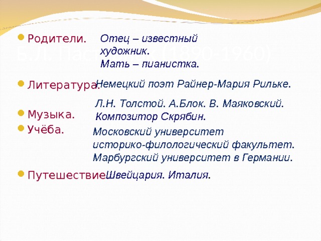 Б.Л. Пастернак (1890-1960) Родители.   Литература. Музыка. Учёба.  Путешествие. Отец – известный художник. Мать – пианистка.  Немецкий поэт Райнер-Мария Рильке. Л.Н. Толстой. А.Блок. В. Маяковский. Композитор Скрябин. Московский университет историко-филологический факультет. Марбургский университет в Германии. Швейцария. Италия . 