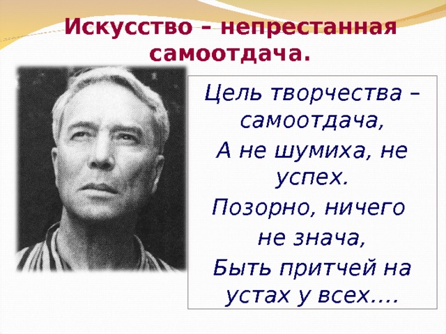 Искусство – непрестанная самоотдача. Цель творчества – самоотдача, А не шумиха, не успех. Позорно, ничего не знача, Быть притчей на устах у всех…. 