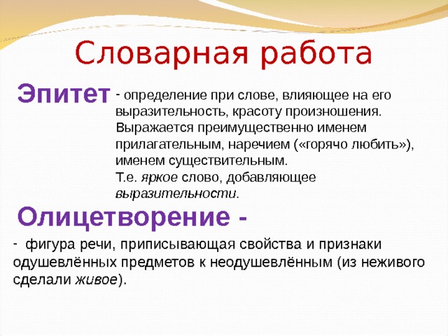 Словарная работа Эпитет  определение при слове, влияющее на его выразительность, красоту произношения.  Выражается преимущественно именем прилагательным, наречием («горячо любить»), именем существительным. Т.е. яркое слово, добавляющее выразительности . Олицетворение -    фигура речи, приписывающая свойства и признаки одушевлённых предметов к неодушевлённым (из неживого сделали живое ). 